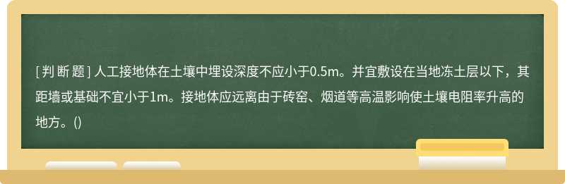 人工接地体在土壤中埋设深度不应小于0.5m。并宜敷设在当地冻土层以下，其距墙或基础不宜小于1m。接地体应远离由于砖窑、烟道等高温影响使土壤电阻率升高的地方。()