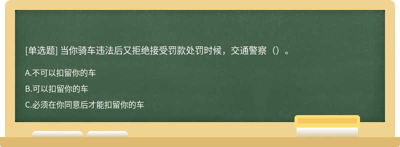 当你骑车违法后又拒绝接受罚款处罚时候，交通警察（）。