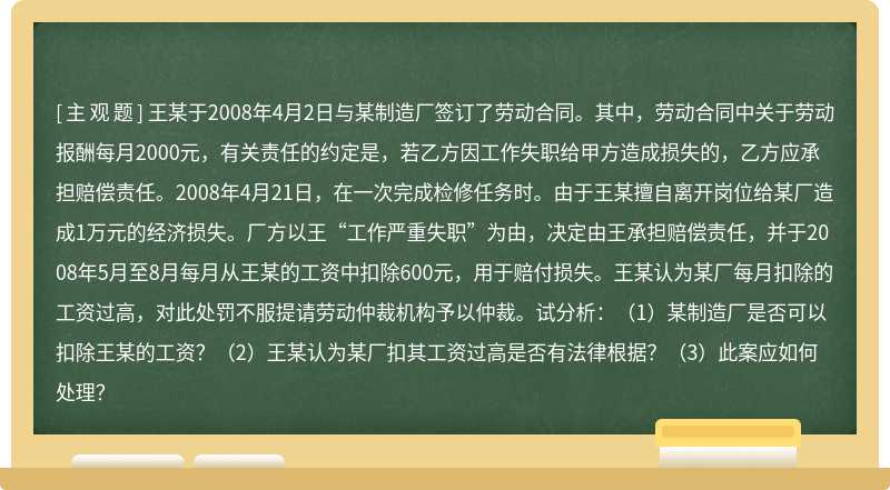 王某于2008年4月2日与某制造厂签订了劳动合同。其中,劳动合同中关于劳动报酬每月2000元,有关责任的约定是,若乙方因工作失职给甲方造成损失的,乙方应承担赔偿责任。2008年4月21日,在一次完成检修任务时。由于王某擅自离开岗位给某厂造成1万元的经济损失。厂方以王“工作严重失职”为由,决定由王承担赔偿责任,并于2008年5月至8月每月从王某的工资中扣除600元,用于赔付损失。王某认为某厂每月扣除的工资过高,对此处罚不服提请劳动仲裁机构予以仲裁。试分析:(1)某制造厂是否可以扣除王某的工资?(2)王某认为某厂扣其工资过高是否有法律根据?(3)此案应如何处理?