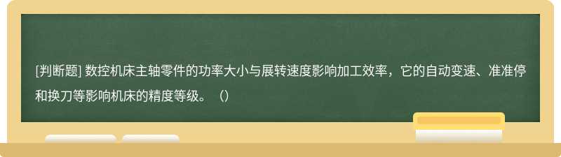 数控机床主轴零件的功率大小与展转速度影响加工效率，它的自动变速、准准停和换刀等影响机床的精度等级。（）