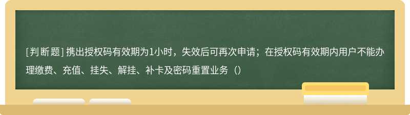 携出授权码有效期为1小时,失效后可再次申请;在授权码有效期内用户不能办理缴费、充值、挂失、解挂、补卡及密码重置业务()