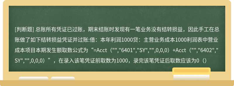 总账所有凭证已过账,期末结账时发现有一笔业务没有结转损益,因此手工在总账做了如下结转损益凭证并过账:借:本年利润1000贷:主营业务成本1000利润表中营业成本项目本期发生额取数公式为“=Acct("","6401","SY","",0,0,0)+Acct("","6402","SY","",0,0,0)”,在录入该笔凭证前取数为1000,录完该笔凭证后取数应该为0()
