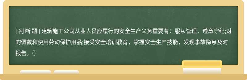 建筑施工公司从业人员应履行的安全生产义务重要有：服从管理，遵章守纪;对的佩戴和使用劳动保护用品;接受安全培训教育，掌握安全生产技能，发现事故隐患及时报告。()