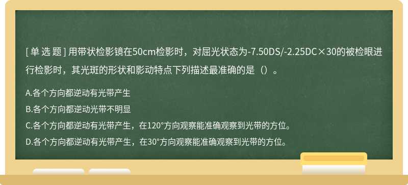 用带状检影镜在50cm检影时，对屈光状态为-7.50DS/-2.25DC×30的被检眼进行检影时，其光斑的形状和影动特点下列描述最准确的是（）。