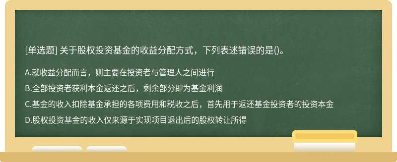 关于股权投资基金的收益分配方式，下列表述错误的是（)。 A、就收益分配而言，则主要在投资者与管