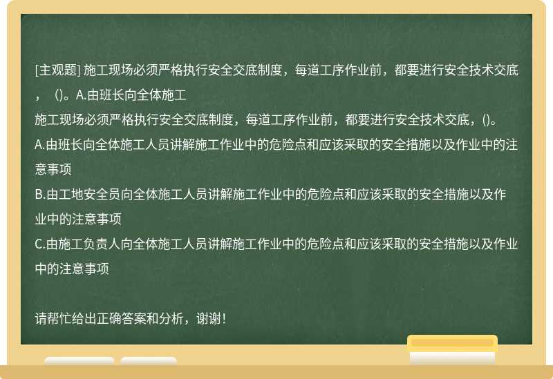 施工現場必須嚴格執行安全交底制度，每道工序作業前，都要進行安全技術交底，（)。A.由班長向全體施工