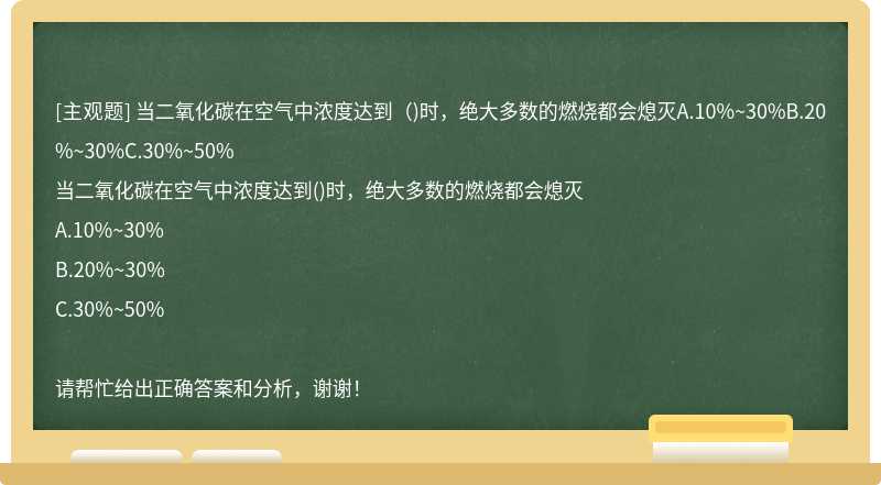 当二氧化碳在空气中浓度达到（)时，绝大多数的燃烧都会熄灭A.10%~30%B.20%~30%C.30%~50%