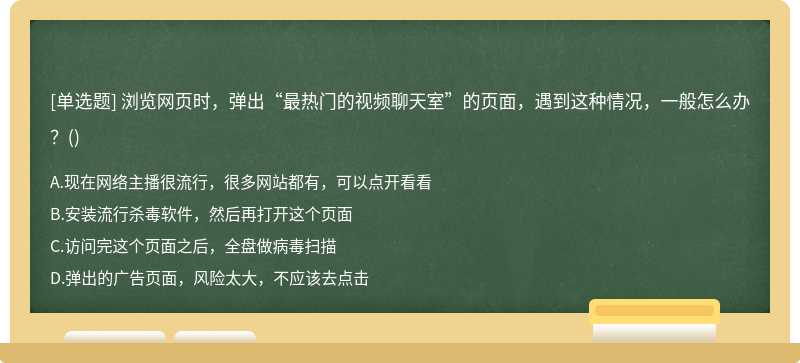 浏览网页时，弹出“最热门的视频聊天室”的页面，遇到这种情况，一般怎么办？（)A、现在网络主播很流行