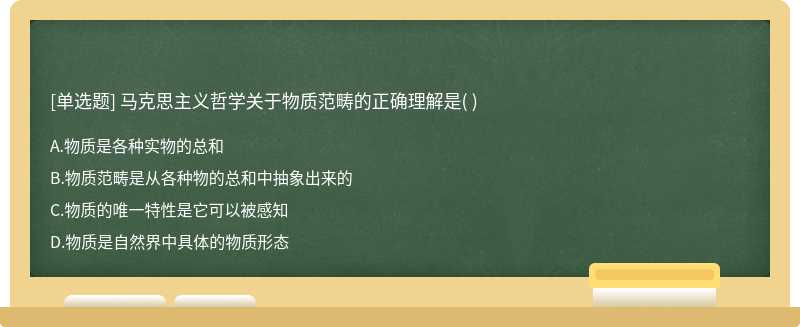 马克思主义哲学关于物质范畴的正确理解是（)  A．物质是各种实物的总和  B．物质范畴是从各种物的总和中抽象