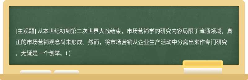 从本世纪初到第二次世界大战结束，市场营销学的研究内容局限于流通领域，真正的市场营销观念尚未形成。然而，将