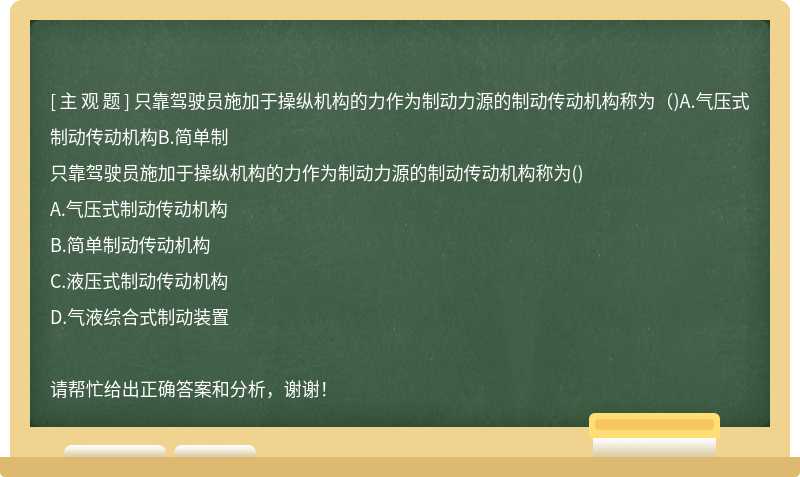 只靠驾驶员施加于操纵机构的力作为制动力源的制动传动机构称为（)A.气压式制动传动机构B.简单制