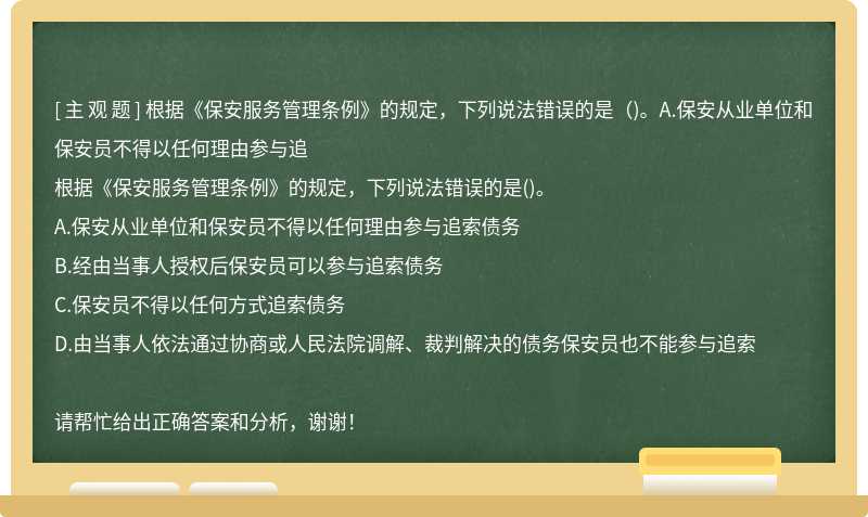 根据《保安服务管理条例》的规定，下列说法错误的是（)。A.保安从业单位和保安员不得以任何理由参与追