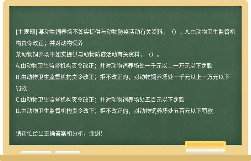 某动物饲养场不如实提供与动物防疫活动有关资料，（）。A.由动物卫生监督机构责令改正；并对动物饲养