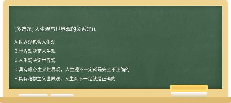 人生观与世界观的关系是（)。A．世界观包含人生观B．世界观决定人生观C．人生观决定世界观D．具有