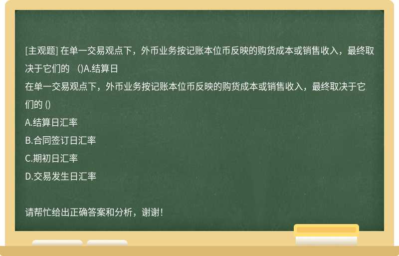 在单一交易观点下，外币业务按记账本位币反映的购货成本或销售收入，最终取决于它们的 （)A.结算日