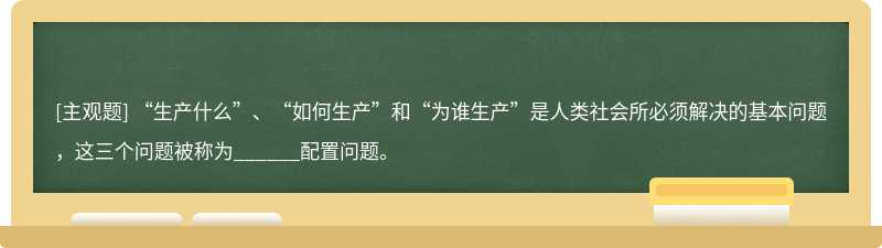 “生产什么”、“如何生产”和“为谁生产”是人类社会所必须解决的基本问题，这三个问题被称为______配置问题。