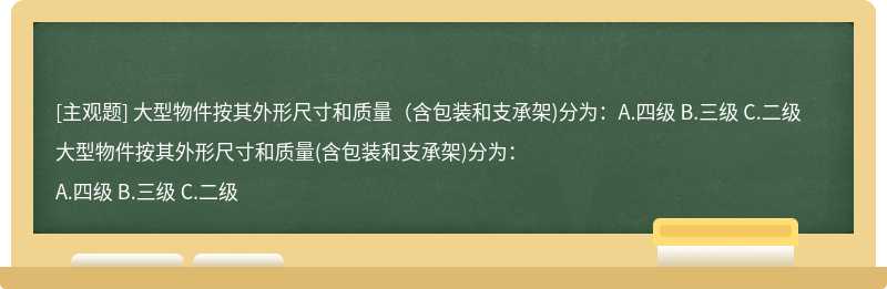 大型物件按其外形尺寸和质量（含包装和支承架)分为：A.四级 B.三级 C.二级