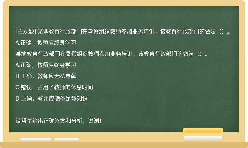 某地教育行政部门在暑假组织教师参加业务培训，该教育行政部门的做法（）。A.正确，教师应终身学习