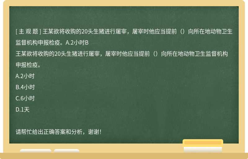 王某欲将收购的20头生猪进行屠宰，屠宰时他应当提前（）向所在地动物卫生监督机构申报检疫。A.2小时B