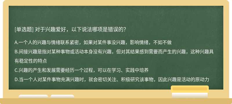 对于兴趣爱好，以下说法哪项是错误的？A.一个人的兴趣与情绪联系紧密，如果对某件事没兴趣，影响情