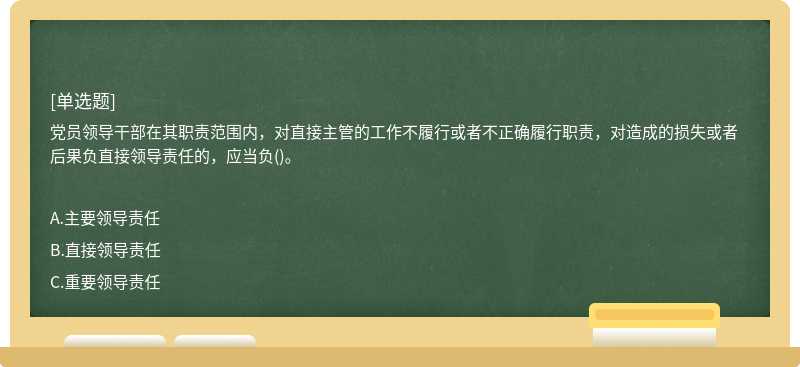 党员领导干部在其职责范围内，对直接主管的工作不履行或者不正确履行职责，对造成的损失或者后果负直接领导责任的，应当负()。