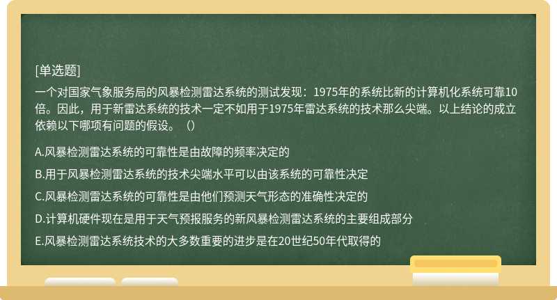 一个对国家气象服务局的风暴检测雷达系统的测试发现：1975年的系统比新的计算机化系统可靠10倍。因此，用于新雷达系统的技术一定不如用于1975年雷达系统的技术那么尖端。以上结论的成立依赖以下哪项有问题的假设。（）