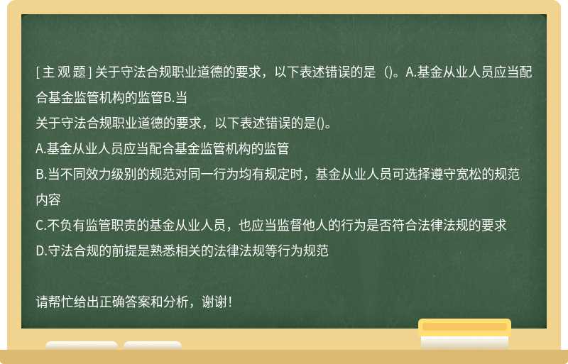 关于守法合规职业道德的要求，以下表述错误的是（)。A.基金从业人员应当配合基金监管机构的监管B.当