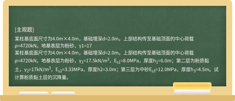 某柱基底面尺寸为4.0m×4.0m，基础埋深d=2.0m。上部结构传至基础顶面的中心荷载ρ=4720kN。地基表层为粉砂，γ1=17某柱基底面尺寸为4.0m×4.0m，基础埋深d=2.0m。上部结构传至基础顶面的中心荷载ρ=4720kN。地基表层为粉砂，γ1=17.5kN/m3，Es1=8.0MPa，厚度h1=6.0m；第二层为粉质黏土，γ2=17kN/m3，Es2=3.33MPa，厚度h2=3.0m；第三层为中砂Es3=12.0MPa，厚度h3=4.5m。试计算粉质黏土层的沉降量。