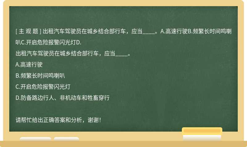 出租汽车驾驶员在城乡结合部行车，应当____。A.高速行驶B.频繁长时间鸣喇叭C.开启危险报警闪光灯D.