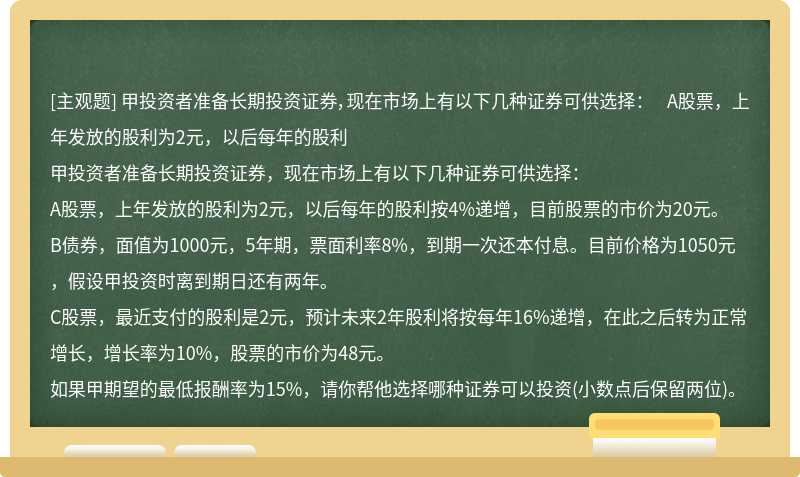 甲投资者准备长期投资证券，现在市场上有以下几种证券可供选择：  A股票，上年发放的股利为2元，以后每年的股利