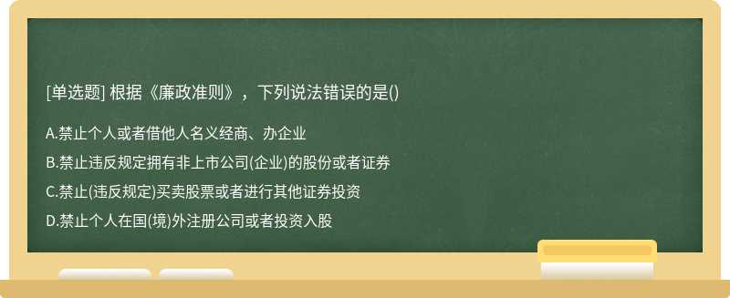 根据《廉政准则》，下列说法错误的是（)A、禁止个人或者借他人名义经商、办企业B、禁止违反规定拥有