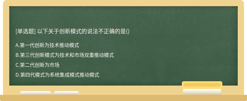 以下关于创新模式的说法不正确的是（)A、第一代创新为技术推动模式B、第三代创新模式为技术和市