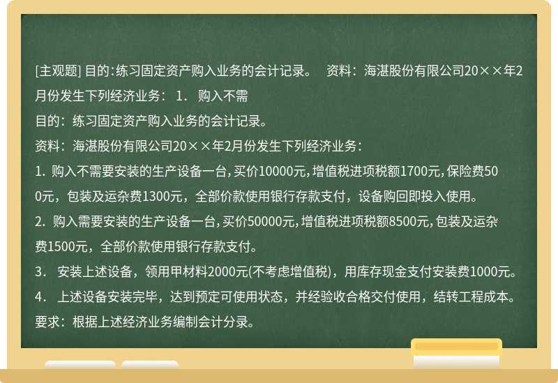 目的：练习固定资产购入业务的会计记录。  资料：海湛股份有限公司20××年2月份发生下列经济业务：  1． 购入不需