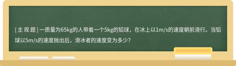 一质量为65kg的人带着一个5kg的铅球，在冰上以1m/s的速度朝前滑行。当铅球以5m/s的速度抛出后，滑冰者的速度变