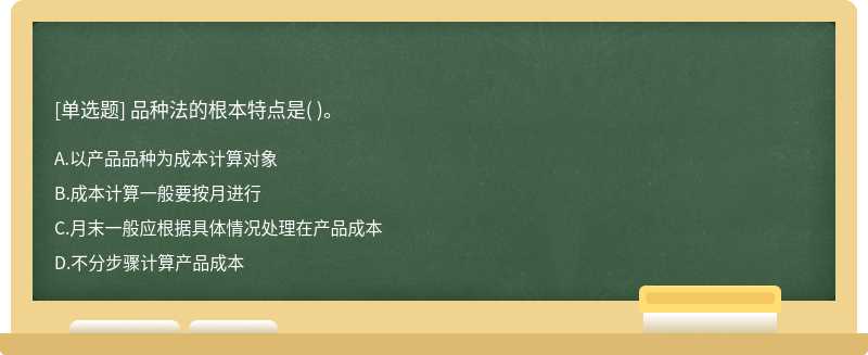 品种法的根本特点是（)。   A．以产品品种为成本计算对象   B．成本计算一般要按月进行   C．月末一般应根据具