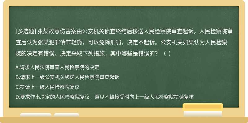 张某故意伤害案由公安机关侦查终结后移送人民检察院审查起诉。人民检察院审查后认为张某犯罪情节轻微，可以免除刑罚，决定不起诉。公安机关如果认为人民检察院的决定有错误，决定采取下列措施，其中哪些是错误的？（  ）