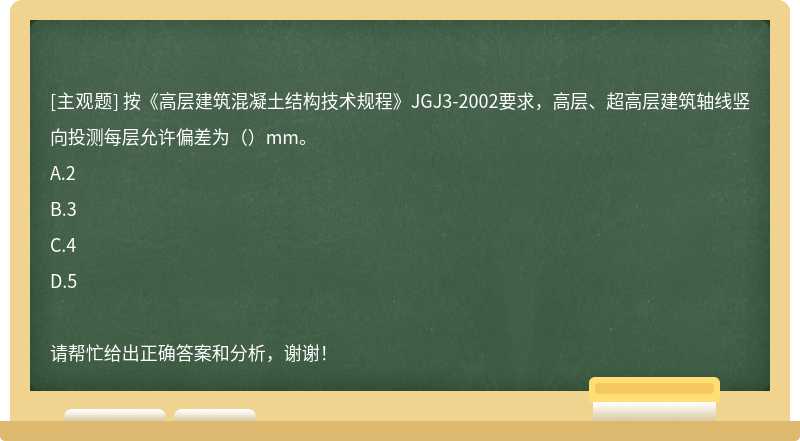 按《高层建筑混凝土结构技术规程》JGJ3-2002要求，高层、超高层建筑轴线竖向投测每层允许偏差为（）mm。