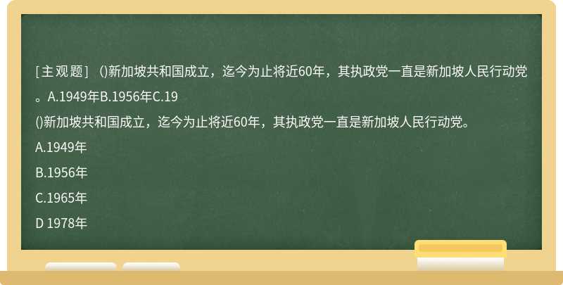 （)新加坡共和国成立，迄今为止将近60年，其执政党一直是新加坡人民行动党。A.1949年B.1956年C.19