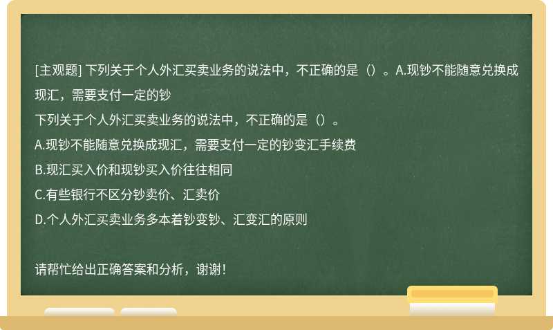 下列关于个人外汇买卖业务的说法中，不正确的是（）。A.现钞不能随意兑换成现汇，需要支付一定的钞