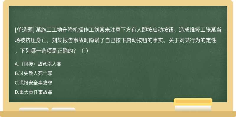 某施工工地升降机操作工刘某未注意下方有人即按启动按钮，造成维修工张某当场被挤压身亡。刘某报告事故时隐瞒了自己按下启动按钮的事实。关于刘某行为的定性，下列哪一选项是正确的？（  ）