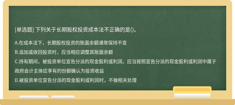 下列关于长期股权投资成本法不正确的是（)。A、在成本法下，长期股权投资的账面余额通常保持不变