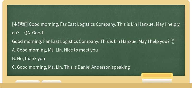 Good morning. Far East Logistics Company. This is Lin Hanxue. May I help you？（)A. Good