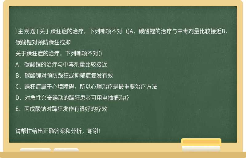 关于躁狂症的治疗，下列哪项不对（)A．碳酸锂的治疗与中毒剂量比较接近B．碳酸锂对预防躁狂或抑