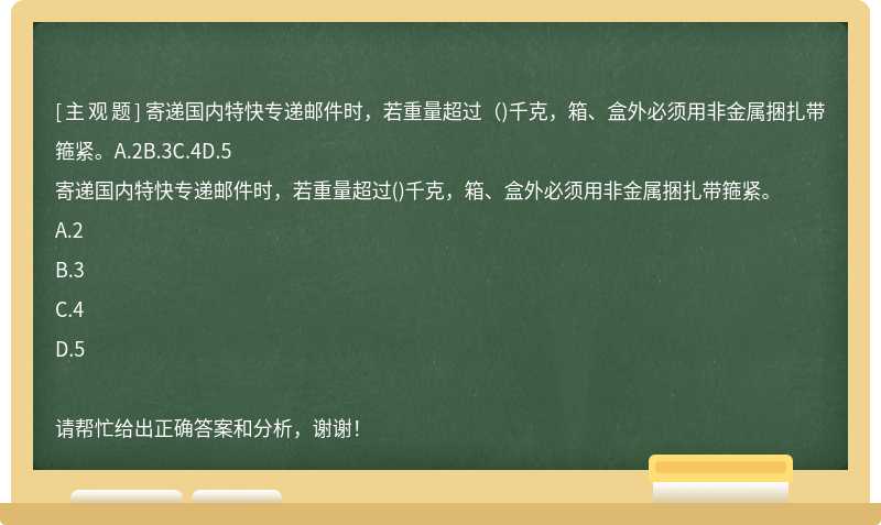 寄递国内特快专递邮件时，若重量超过（)千克，箱、盒外必须用非金属捆扎带箍紧。A.2B.3C.4D.5