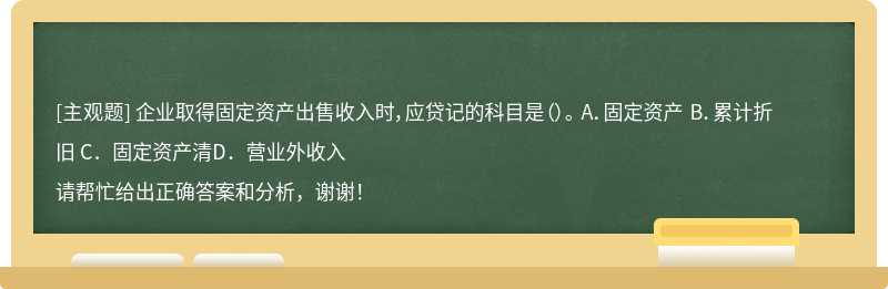 企业取得固定资产出售收入时，应贷记的科目是（）。 A．固定资产 B．累计折旧 C．固定