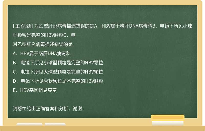 对乙型肝炎病毒描述错误的是A．HBV属于嗜肝DNA病毒科B．电镜下所见小球型颗粒是完整的HBV颗粒C．电