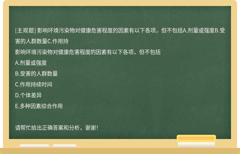 影响环境污染物对健康危害程度的因素有以下各项，但不包括A.剂量或强度B.受害的人群数量C.作用持