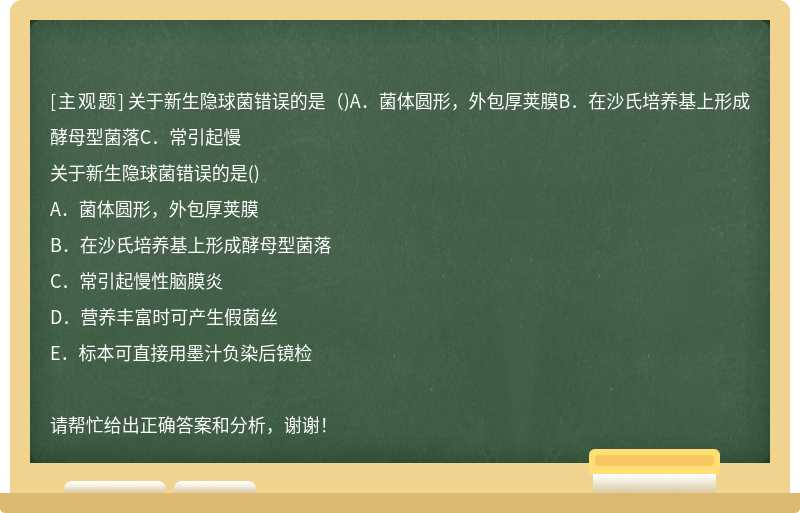 关于新生隐球菌错误的是（)A．菌体圆形，外包厚荚膜B．在沙氏培养基上形成酵母型菌落C．常引起慢