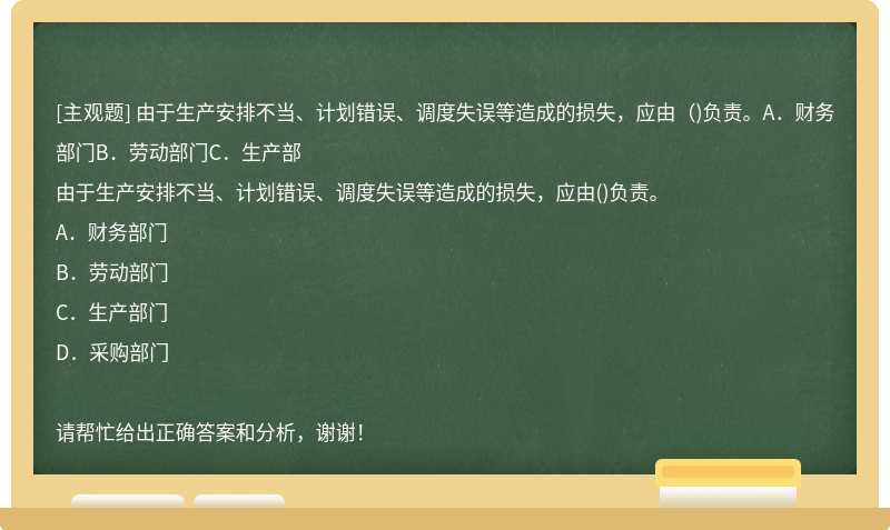 由于生产安排不当、计划错误、调度失误等造成的损失，应由（)负责。A．财务部门B．劳动部门C．生产部