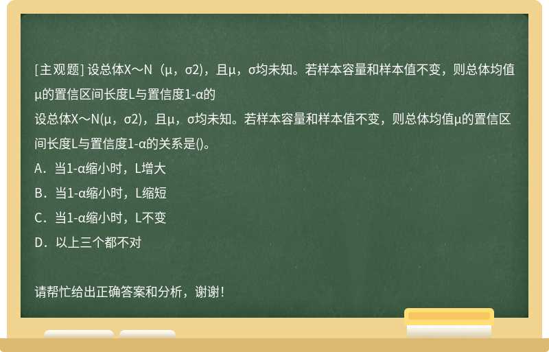 设总体X～N（μ，σ2)，且μ，σ均未知。若样本容量和样本值不变，则总体均值μ的置信区间长度L与置信度1-α的